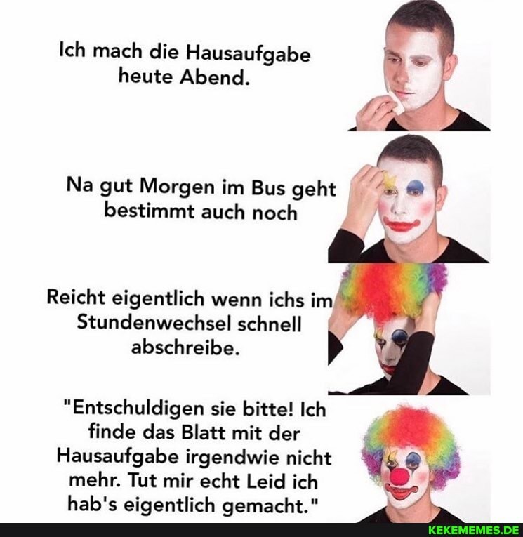 Ich mach die Hausaufgabe heute Abend.
Na gut Morgen im Bus geht bestimmt auch noch
Reicht eigentlich wenn ichs im
Stundenwechsel schnell abschreibe.
"Entschuldigen sie bitte! Ich finde das Blatt mit der
Hausaufgabe irgendwie nicht mehr. Tut mir echt Leid ich
hahle sinantlich