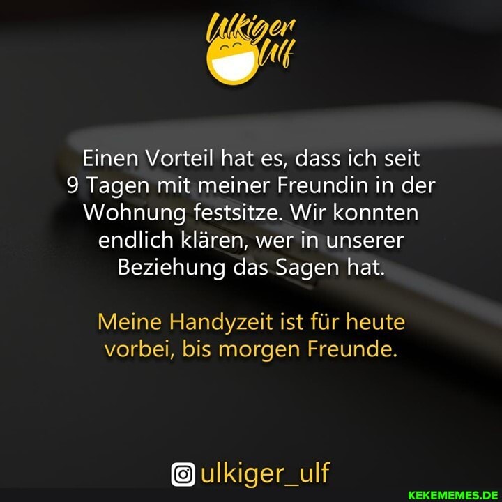 Einen Vorteil hat es, dass ich seit
9 Tagen mit meiner Freundin in der
Wohnung festsitze. Wir konnten endlich klären, wer in unserer
Beziehung das Sagen hat.
Meine Handyzeit ist für heute vorbei, bis morgen Freunde.
ulkiger_ulf