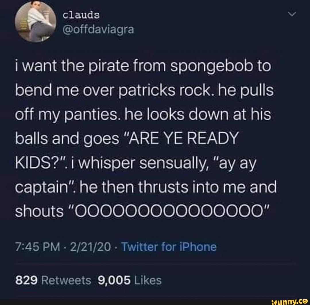 i want the pirate from spongebob to
bend me over patricks rock. he pulls
off my panties. he looks down at his
balls and goes "ARE YE READY
KIDS?" i whisper sensually, "ay ay
captain". he then thrusts into me and
shouts 000000000000000"