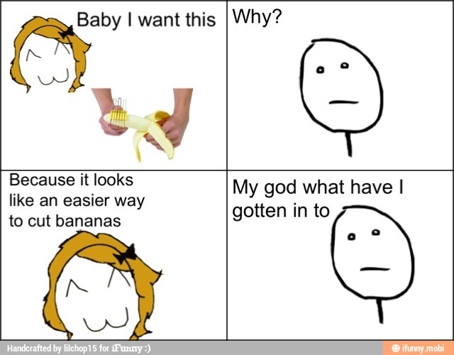 Baby I want this Why?
Because it looks
like an easier way
to cut bananas
My god what have I
gotten in to