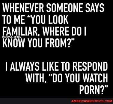 WHENEVER SOMEONE SAYS
TO ME "YOU LOOK FAMILIAR, WHERE DO I NOW YOU FROM?"
I ALWAYS LIKE TO RESPOND WITH, "DO YOU WATCH PORN?"