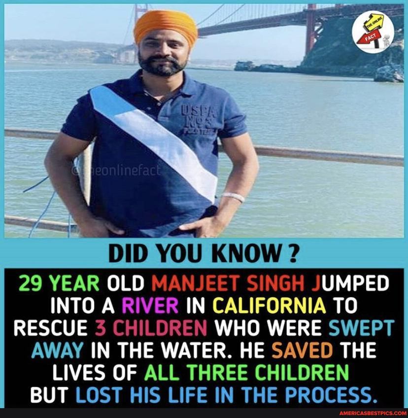 DID YOU KNOW
29 YEAR OLD MANJEET SINGH JUMPED INTO A RIVER IN CALIFORNIA TO RESCUE 3 CHILDREN WHO WERE SWEPT
AWAY IN THE WATER. HE SAVED THE LIVES OF ALL THREE CHILDREN