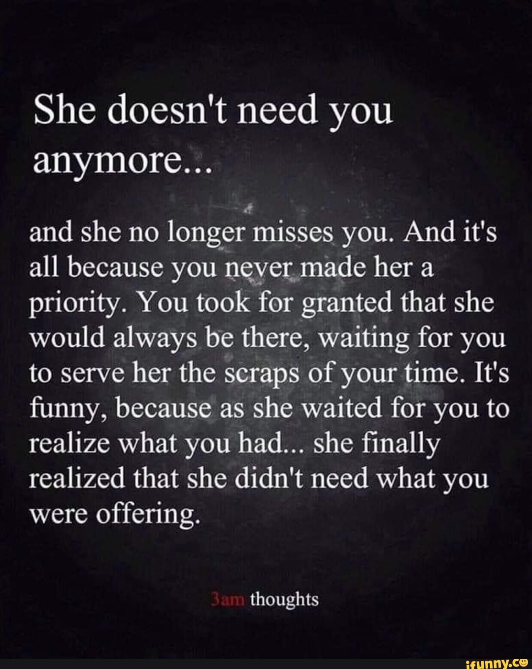 She doesn't need you
anymore...
and she no longer misses you. And it's
all because you
never made her a
priority. You took for granted that she
would always be there, waiting for you
to serve
her the scraps of your time. It's
funny, because as she waited for you to
realize what you had... she finally
realized that she didn't need what you
were
offering.