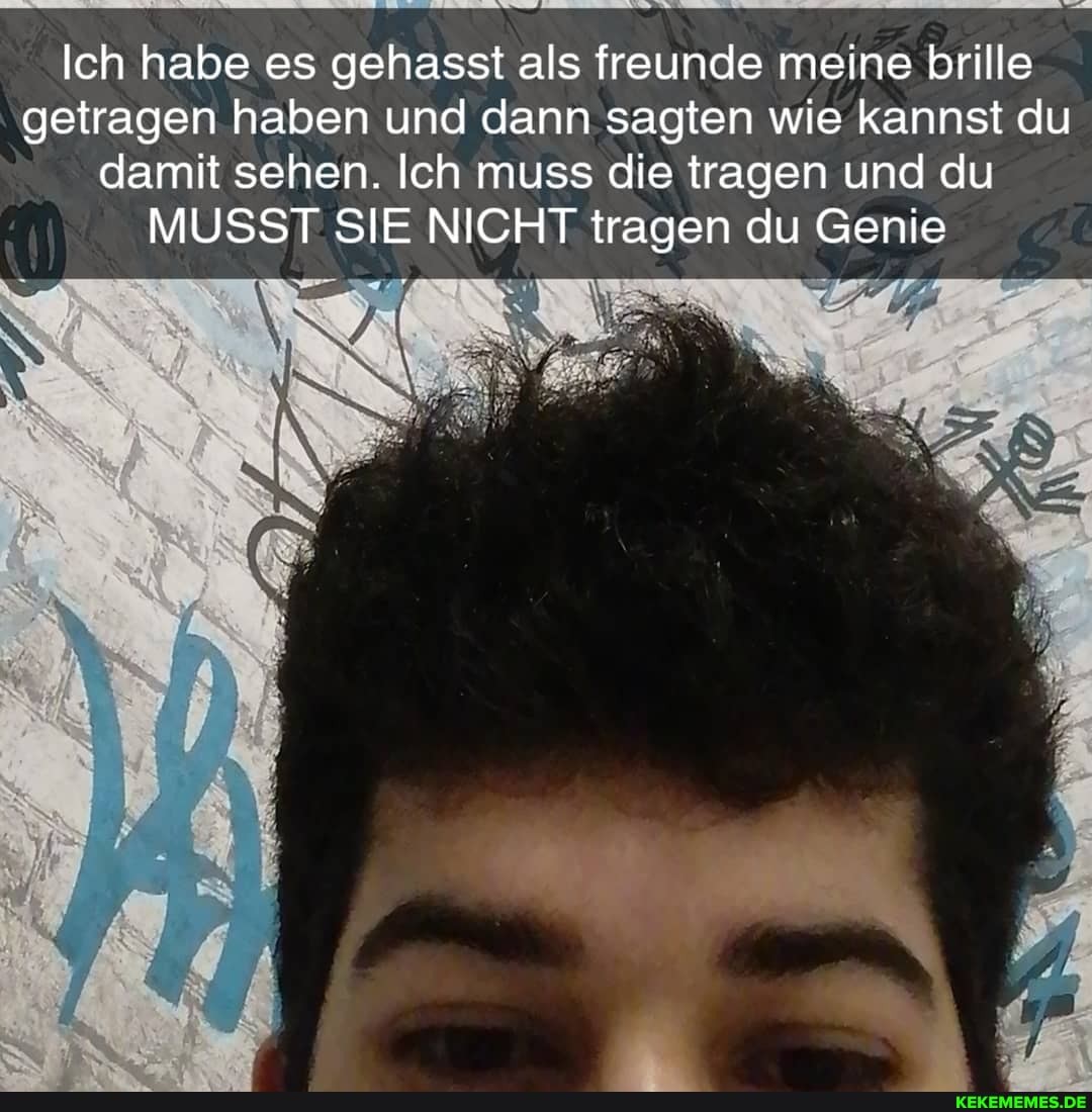 Ich habe es gehasst als freunde meine brille getragen haben und dann sagten wie kannst du damit sehen. Ich muss die tragen und du
MUSST SIE NICHT tragen du Genie