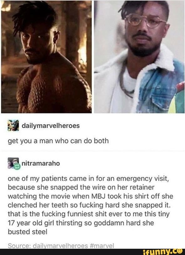get you a man who can do both
B nitramaraho
one of my patients came in for an emergency visit,
because she snapped the wire on her retainer
watching the movie when MBJ took his shirt off she
clenched her teeth so fucking hard she snapped it.
that is the fucking funniest shit ever to me this tiny
17 year old girl thirsting so goddamn hard she
busted steel