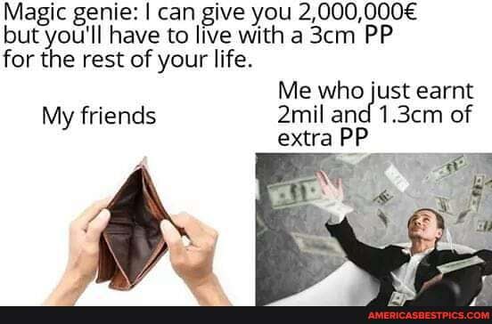 Magic genie: I can give you 2,000, but you'll have to live with a PP for the rest of your life.
Me who just earnt
My friends 2mil and 1.3cm of extra PP