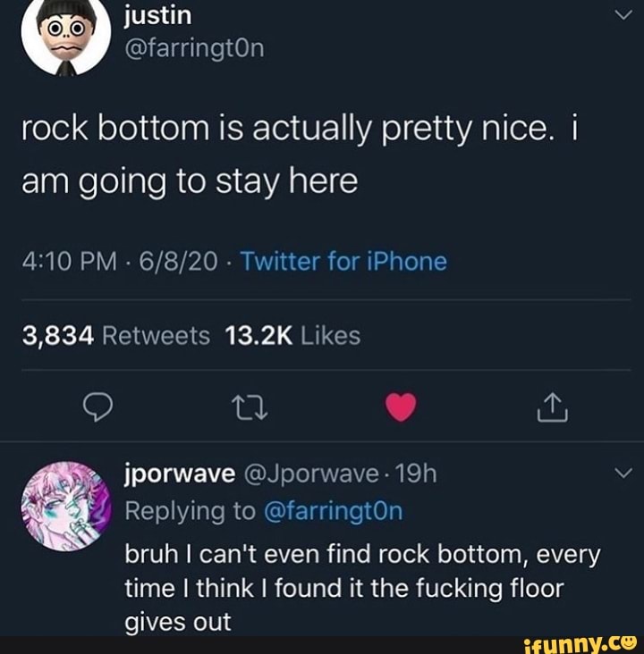 rock bottom is actually pretty nice. I
am going to stay here
3,834 Retweets 13.2K Likes
Z Replying to @farringtOn
bruh I can't even find rock bottom, every
time I think I found it the fucking floor