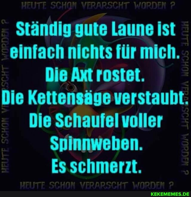 Ständig gute Laune ist einfach nichts für mich.
Die Axt rostet.
Die Kettensäge verstaubt.
Die Schaufel voller
Spinnweben.
Es schmerzt.