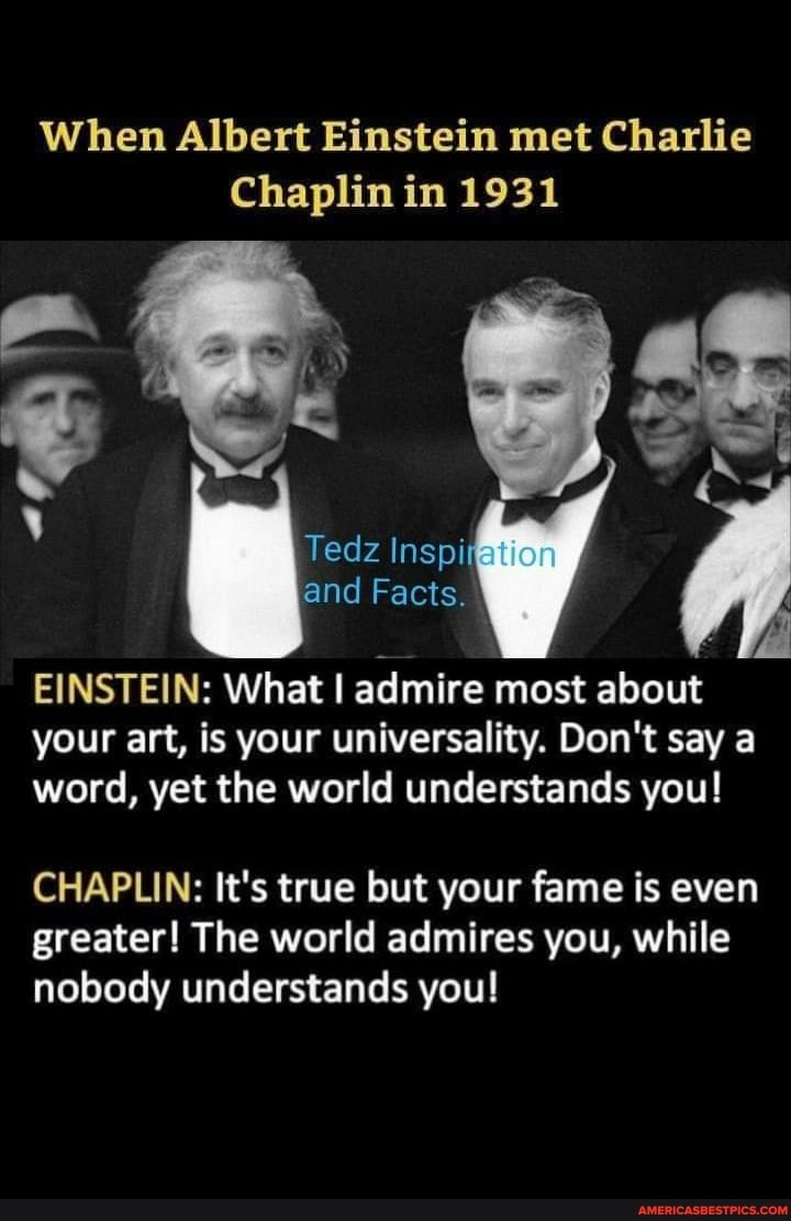 When Albert Einstein met Charlie
Chaplin in 1931
Tedz Inspi and Facts.
EINSTEIN: What I admire most about your art, is your universality. Don't say a word, yet the world understands you!
CHAPLIN: It's true but your fame is even greater! The world admires you, while nobody understands you!