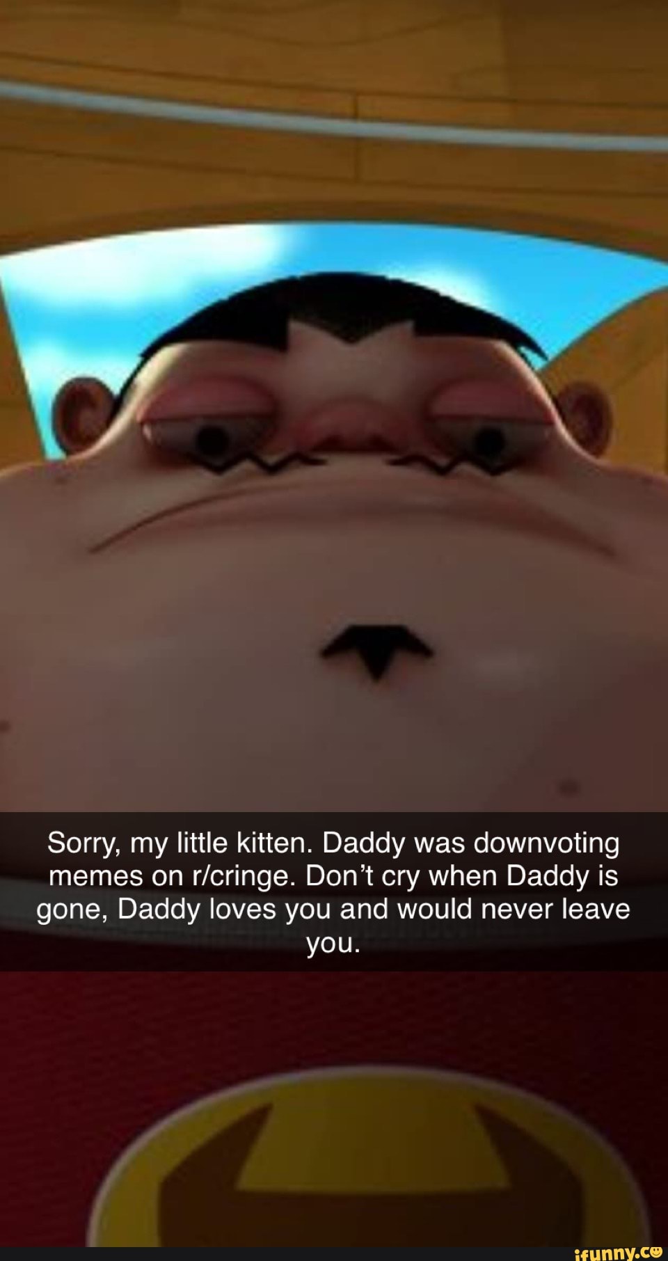 Sorry, my little kitten. Daddy was downvoting memes on Don't cry when Daddy is gone, Daddy loves you and would never leave you.