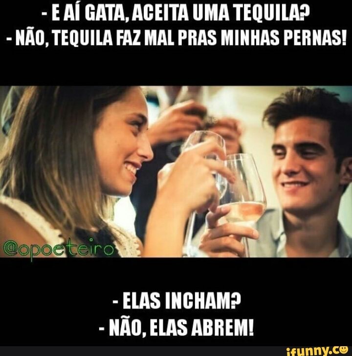 E AÍ GATA, AGEITA UMA TEQUILA?
NÃO, TEQUILA FAZ MAL PRAS MINHAS PERNAS!
ELAS INCHAM?
NAO, ELAS ABREM!