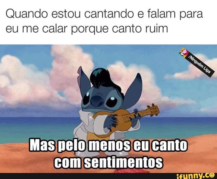 Quando estou cantando e falam para
eu me calar porque canto ruim
com sentimentos