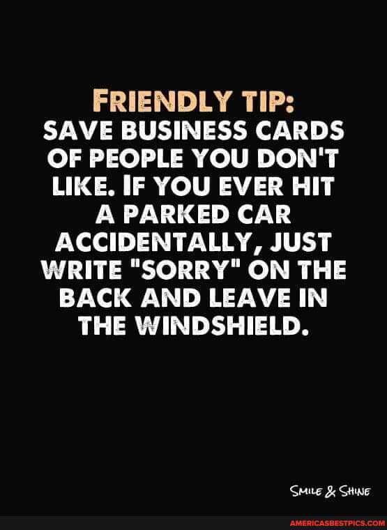 FRIENDLY TIP:
SAVE BUSINESS CARDS OF PEOPLE YOU DON'T
LIKE. IF YOU EVER HIT A PARKED CAR ACCIDENTALLY, JUST WRITE "SORRY" ON THE BACK AND LEAVE IN THE WINDSHIELD.
Seue & Swe