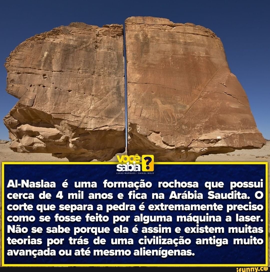 Al-Naslaa é uma formação rochosa que possui
I cerca de 4 mil anos e fica na Arábia Saudita. O I corte que separa a pedra é extremamente preciso
I como se fosse feito por alguma máquina a laser.
I I Não se sabe porque ela é assim e existem muitas
I I teorias por trás de uma civilização antiga muito
I I avançada ou até mesmo alienígenas.