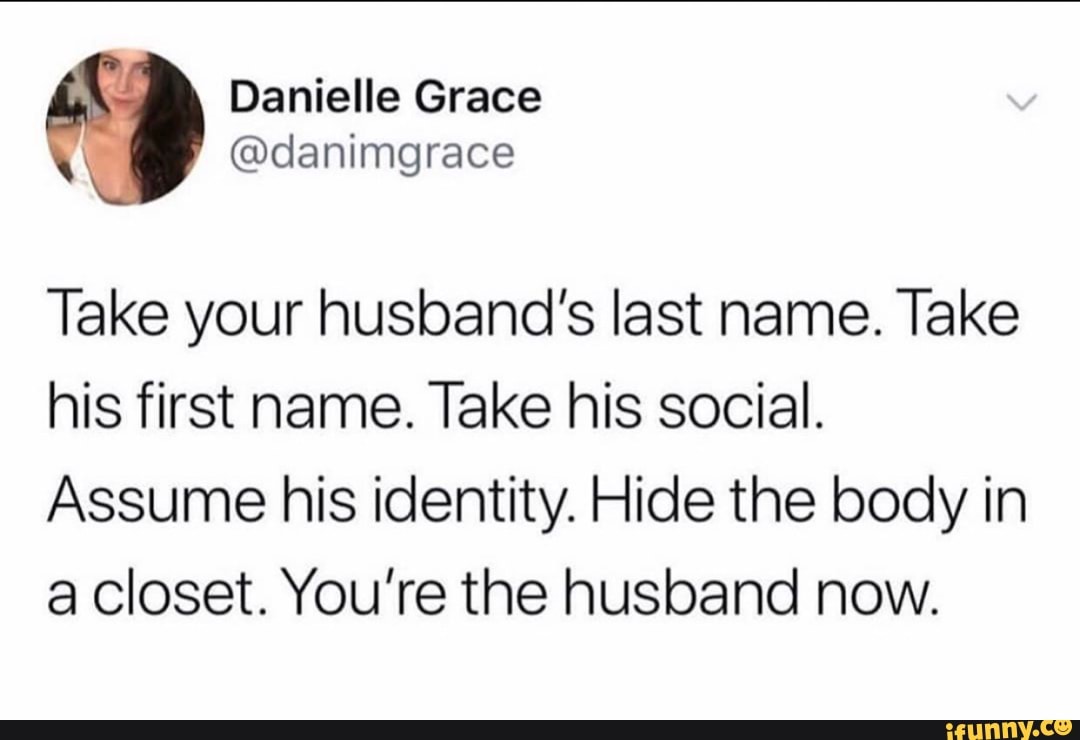iX Danielle Grace
@danimgrace
Take your husband's last name. Take his first name. Take his social.
Assume his identity. Hide the body in a closet. You're the husband now.
