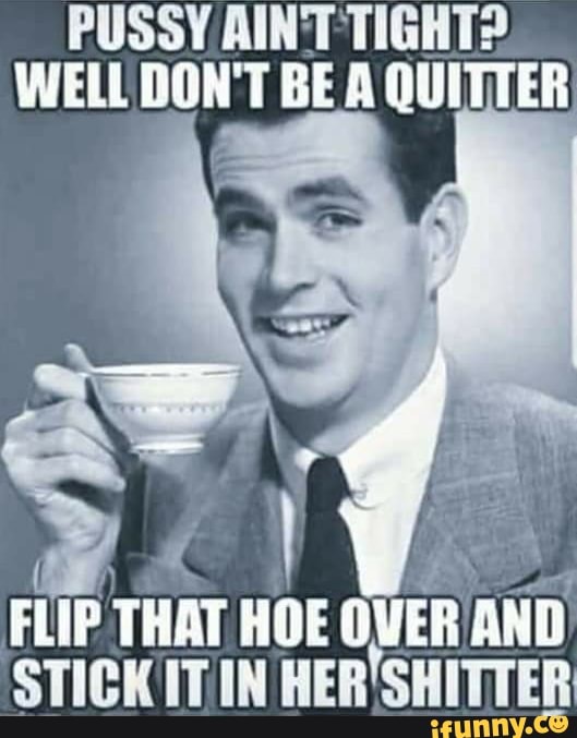 PUSSY AINT TIGHT?
WELL DON'T BE A QUITTER
FLIP THAT HOE
OVER AND
STICKITIN HER'SHITTER
