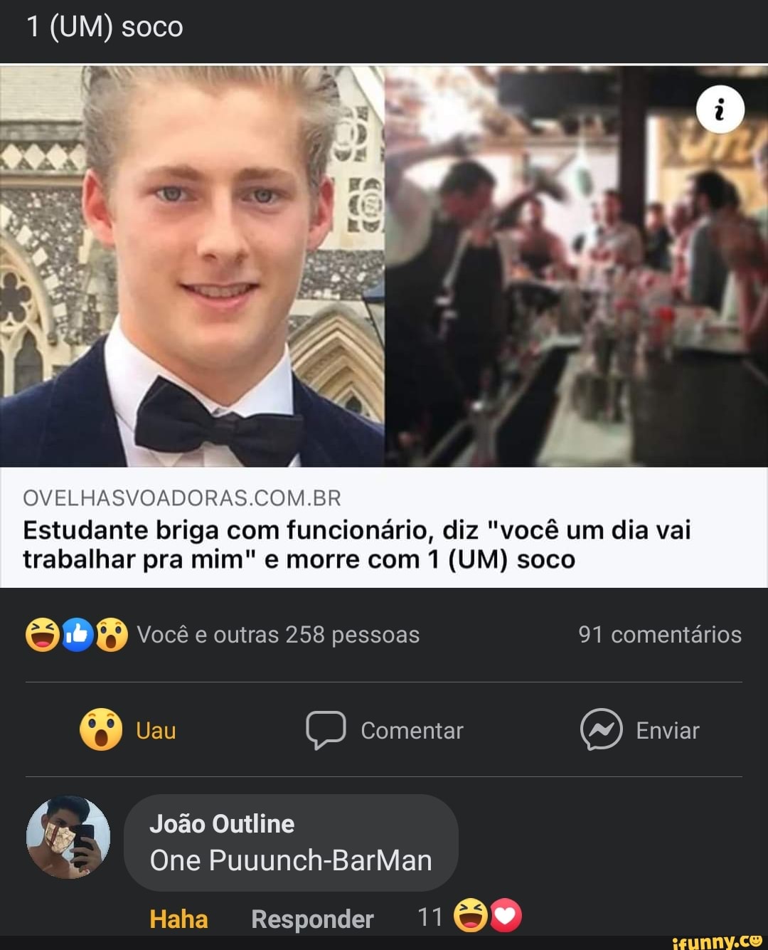 1 (UM) soco
OVELHASVOADORAS.COM.BR
Estudante briga com funcionário, diz "você um dia vai trabalhar pra mim" e morre com 1 (UM) soco
Você e outras 258 pessoas 91 comentários
Uau Comentar Enviar
João Outline
One Puuunch-BarMan
Haha Responder 11 Se