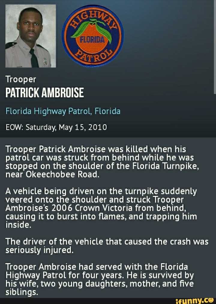Trooper
PATRICK AMBROISE
Florida Highway Patrol, Florida
EOW: Saturday, May 15, 2010
Trooper Patrick Ambroise was killed when his patrol car was struck from behind while he was stopped on the shoulder of the Florida Turnpike, near Okeechobee Road.
A vehicle being driven on the turnpike suddenly veered onto the shoulder and struck Trooper
Ambroise's 2006 Crown Victoria from behind, causing it to burst into flames, and trapping him inside.
The driver of the vehicle that caused the crash was seriously injured.
Trooper Ambroise had served with the Florida
Highway Patrol for four years. He is survived by his wife, two young daughters, mother, and five siblings.