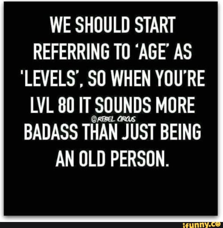 WE SHOULD START REFERRING TO 'AGE' AS 'LEVELS', SO WHEN YOU'RE LVL 80 ...