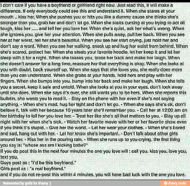 I don't care if you have a boyfriend or grífrlend right now. Just read this, it wil make a
ditférence, IW only everybody could ses this and understand It. When she stares ot your
mouth Kiss her. When she pushes you or hits you like a dummy cause she thinks she's
stronger than you, grab her and don't let go. When sho starts cursing at you trying to act al)
tough, kiss her and tell her you lave her. Whon she's quiet, ask her what's wrong. When
she ignores you, give her your attention, When she pulls away, pull her back. When you seo
har at her Worst, tell nor she's beautiful, When you ses her stant crying. just hold her and
don't say a word, When you see her walking, snonk up and hug hor waist from behind. When
she's scared, protect her, When sho steals your favorite hoodie, let her keep It and lot her
Sleop with [t for a night. When she toasos you, toase her back and make her laugh. When
she doesn't answer for a Jong time, reassure hor that everything is okay. When she looks at
you with doubt, back yourself up. When she says that she loves you, she really docs more
than you can understand. When sho grabs at your hands, hold hers and play with hor
fingors. When she bumps into you, bump into hor back and make hor ugh. Whon sho tolls
you a secret, keep it sale and untold. When she looks at you in your eyes, don' look away
until sha does. When she says it's over, she still wants you to be hers. When she reports this
bullotin, sho wants you to road It. Stay on tho phono with hor even if she's not saying
anything. When she's mad, hug her tight and don't let go. When she says she's ok. don't
bellove il, talk with her because 10 years lator she'll remombor you. Call hor al 12:00 am on
hor birthday to toll her you love her. Treat hor like sho's all that mattors to you, Stay up all
night with her when she's sick. Watch her favorite movie with her or her favorite show even
if you think It's stupid. Give her the world. Lot her wear your clothes.
When sho's bored
and sad, hang out vith her.
Lot hor know sho's important. Don't talk about other girls
around her. Kiss her in the pouring rain. When she runs up to you crying. the first thing
you says: "whose ass am I Kicking babe?*
Il you do post this in the next four minutes the one you love váll call you, kiss you, love you,
text you.
Guys post ns "I'd be this boyltiend."
Girls post as "a real boyfriend,"
and if you do not re-post this within 4 minutes. you will have bad luck with the one you love.