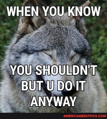 WHEN YOU KNOW
YOU SHOULDN'T BUT U DOIT ANYWAY