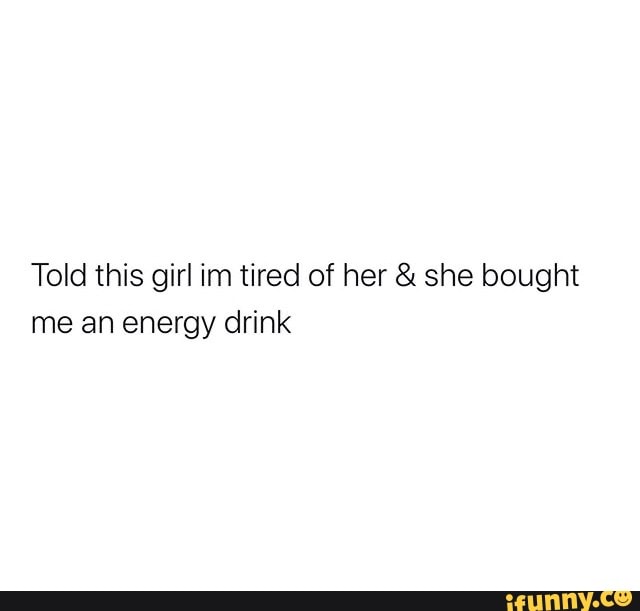 Told this girl im tired of her she bought
me an energy drink