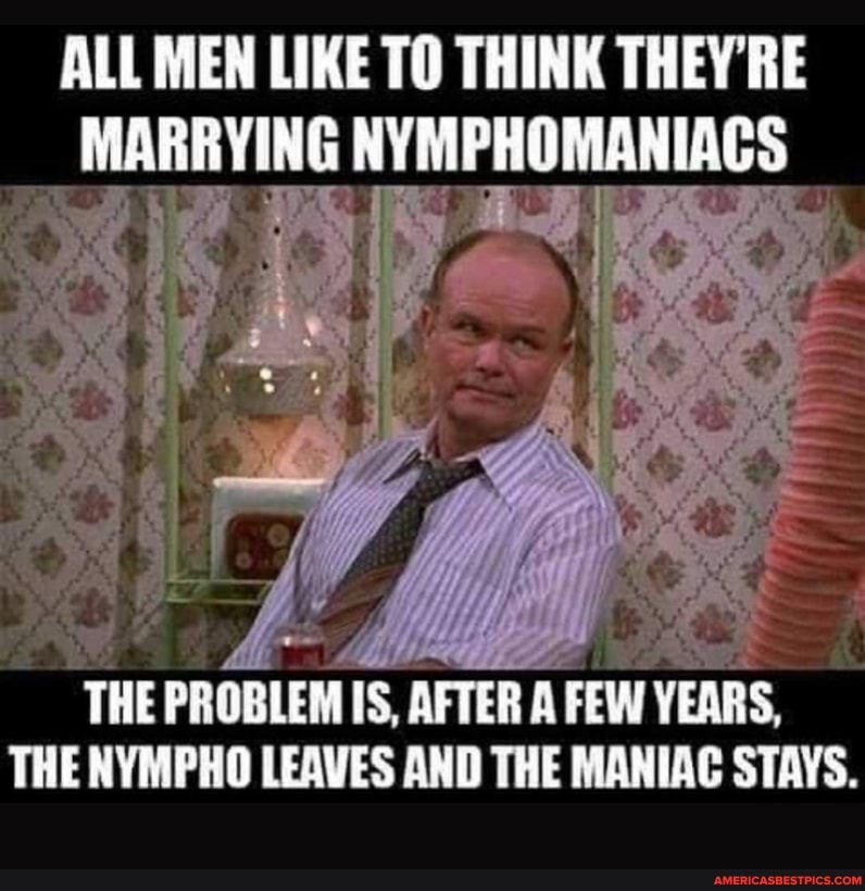 ALL MEN LIKE TO THINK THEY'RE NYMPHOMANIACS
THE PROBLEM IS AFTER A FEW YEARS,
THE NYMPHO LEAVES AND THE MANIAC STAYS.