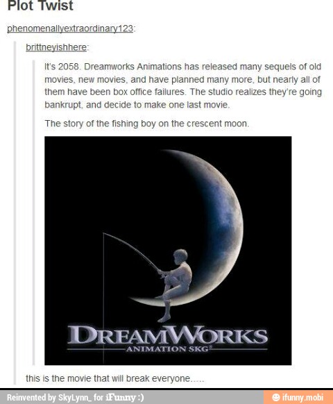 brittneyishhere
It's 2058. Dreamworks Animations ed many sequels of old
movies, new movies, and have planned many more, but nearty all of
them have been box office failures. The studio realizes they're going
bankrupt, and decide to make last movie
The story of the fishing boy on the crescent moon