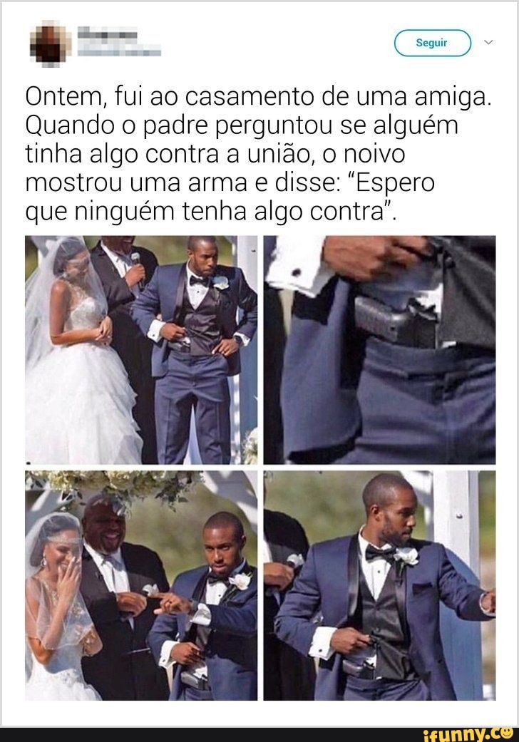Ontem, fui ao casamento de uma amiga.
Quando o padre perguntou se alguém
tinha algo contra a união, noivo mostrou uma arma que ninguém tenha al contra".
ião, noivo disse: "Espero go contra",