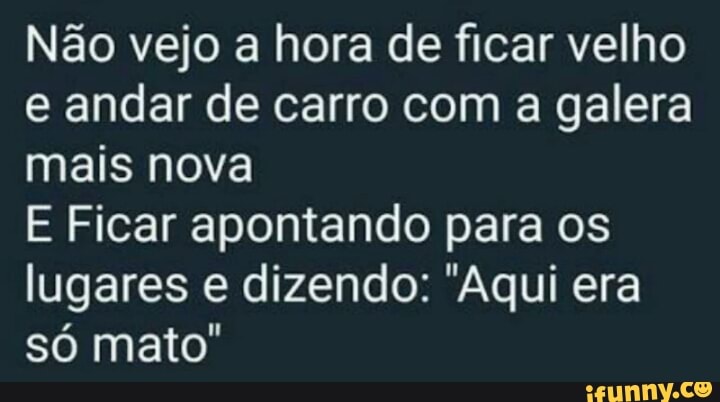 Não vejo a hora de ficar velho
e andar de carro com a galera
mais nova
E Ficar apontando para os
lugares e dizendo: "Aqui era
só mato"