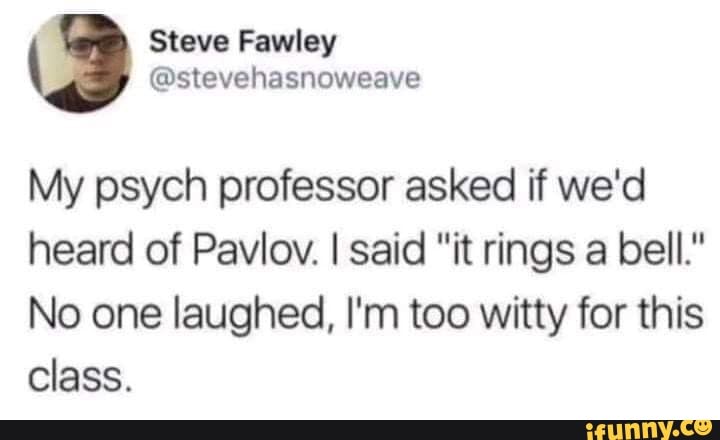 Steve Fawley
My psych professor asked if we'd heard of Pavlov. I said "it rings a bell."
No one laughed, I'm too witty for this
Class.