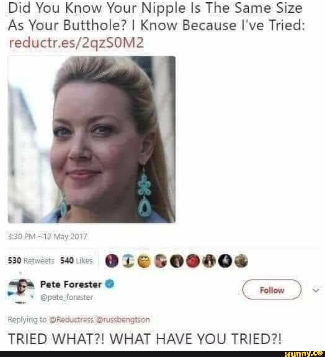 Did You Know Your Nipple Is The Same Size
As Your Butthole? I Know Because I've Tried:
recluetr.
May 2017
530 $40 Likes
Pete Forester @
Follow
Replying to @Reductress Grussbengtson
TRIED WHAT?! WHAT HAVE YOU TRIED?!