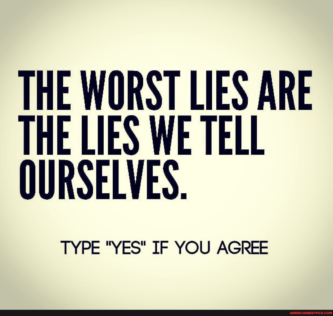THE WORST LIES ARE THE LIES WE TELL OURSELVES.
TYPE "YES" IF YOU AGREE