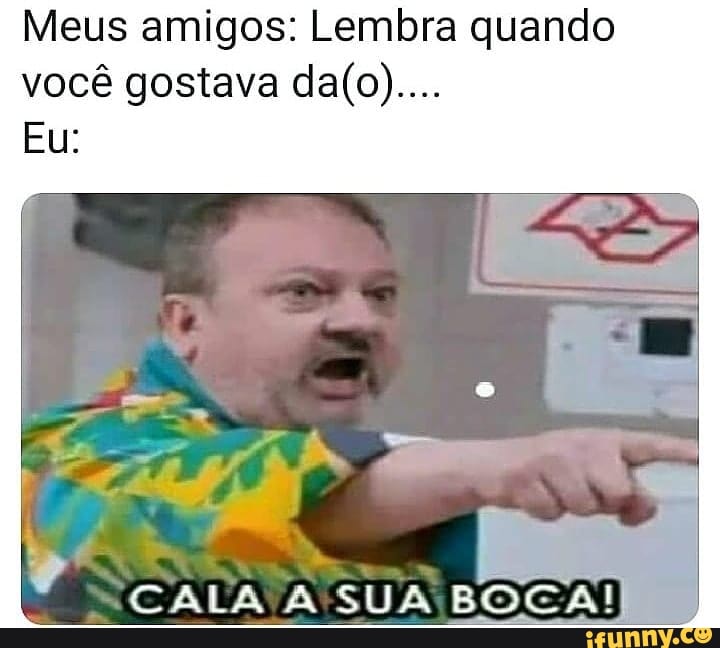 Meus amigos: Lembra quando você gostava
Eu:
CALA A SUA