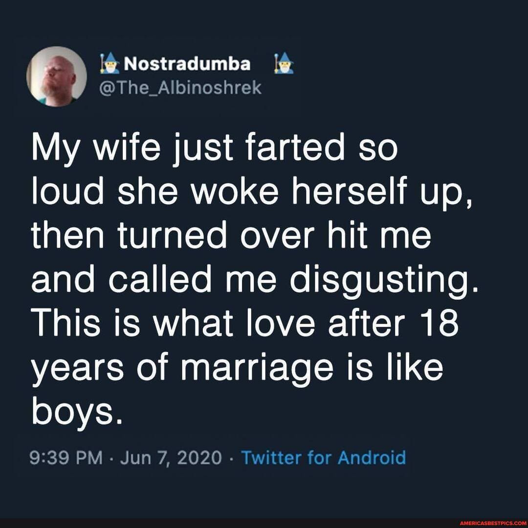 Nostradumba
@The Albinoshrek
My wife just farted so loud she woke herself up, then turned over hit me and called me disgusting.
This is what love after 18 years of marriage is like boys.
PM - Jun 7, 2020 - Twitter for Android
