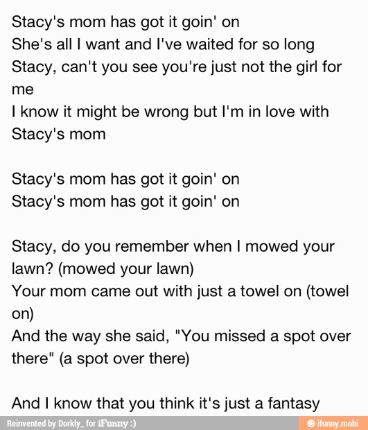 Stacy's mom has got it goin' on
She's all I want and I've waited for so long
Stacy, can't you see you're just not the girl for
me
I know it might be wrong but I'm in love with
Stacy's mom
Stacy's mom has got it goin' on
Stacy's mom has got it goin' on
Stacy, do you remember when I mowed your
lawn? (mowed your lawn)
Your mom came out with just a towel on (towel
And the way she said, "You missed a spot over
there" (a spot over there)
And I know that you think it's just a fantasy