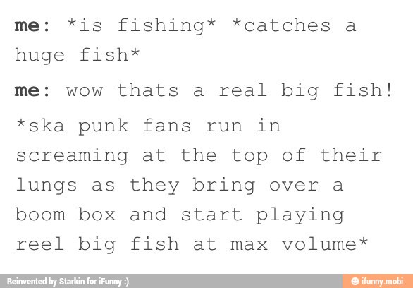 me: *is fishing* *catches a
huge fish*
me: wow thats a real big fish!
*ska punk fans run in
screaming at the top of their
lungs as they bring over a
boom box and start playing
reel big fish at max volume*