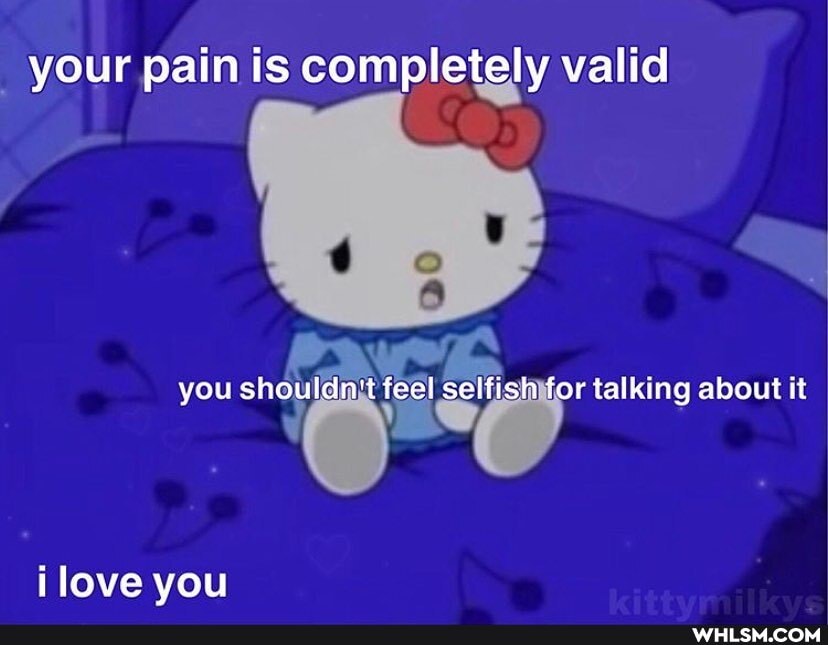 your pain is completely valid
you shouldn't feel selfish for talking about it
love you