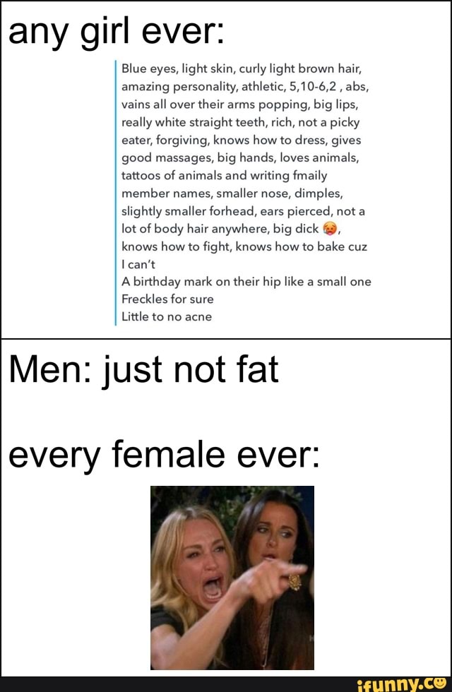 any girl ever:
Blue eyes, light skin, curly light brown hair,
amazing personality, athletic, 5,10-6,2
abs,
vains all over
their arms popping, big lips,
really white straight teeth, rich, not a
picky
eater, forgiving, knows how to dress, gives
good massages, big hands, loves animals,
tattoos of animals and writing fmaily
member names,
smaller nose, dimples,
slightly smaller forhead, ears pierced, not a
lot of body hair anywhere, big dick knows how to fight, knows how to bake cuz
I can't
A birthday mark on
their hip like a
small one
Freckles for sure
Little to no acne
Men: just not fat
every female ever: