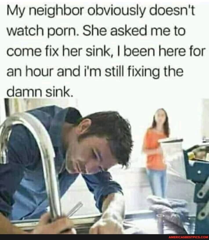 My neighbor obviously doesn't watch porn. She asked me to come fix her sink, I been here for an hour and i'm still fixing the damn sink.