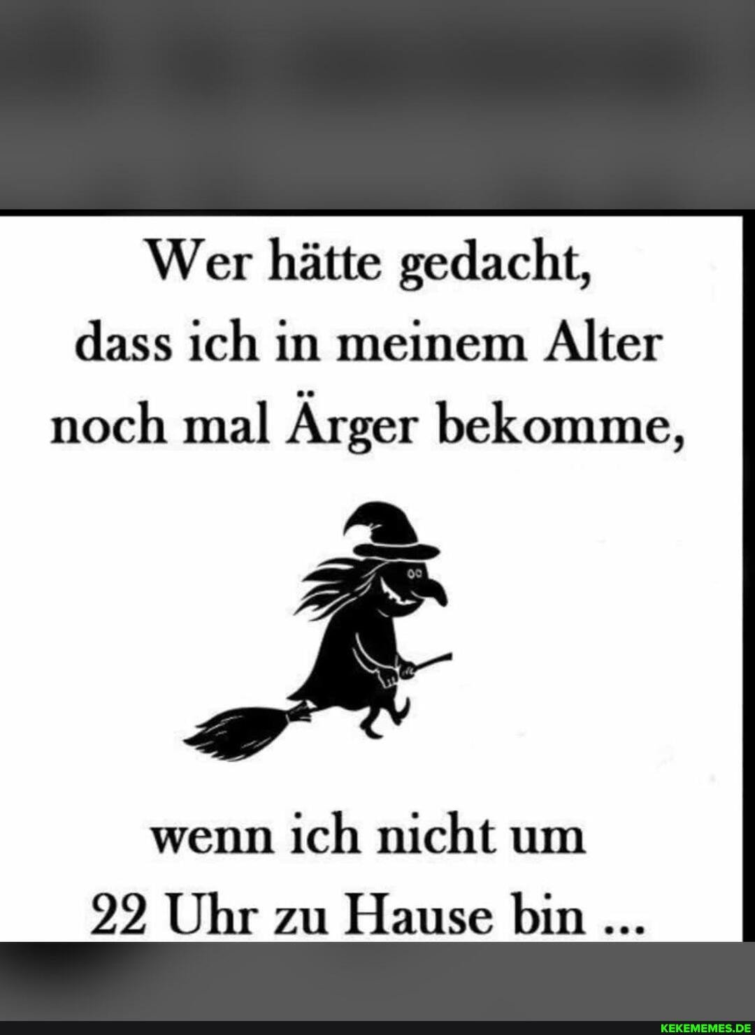 Wer hätte gedacht, dass ich in meinem Alter
noch mal Ärger bekomme,
wenn ich nicht um
92 Uhr zu Hause bin