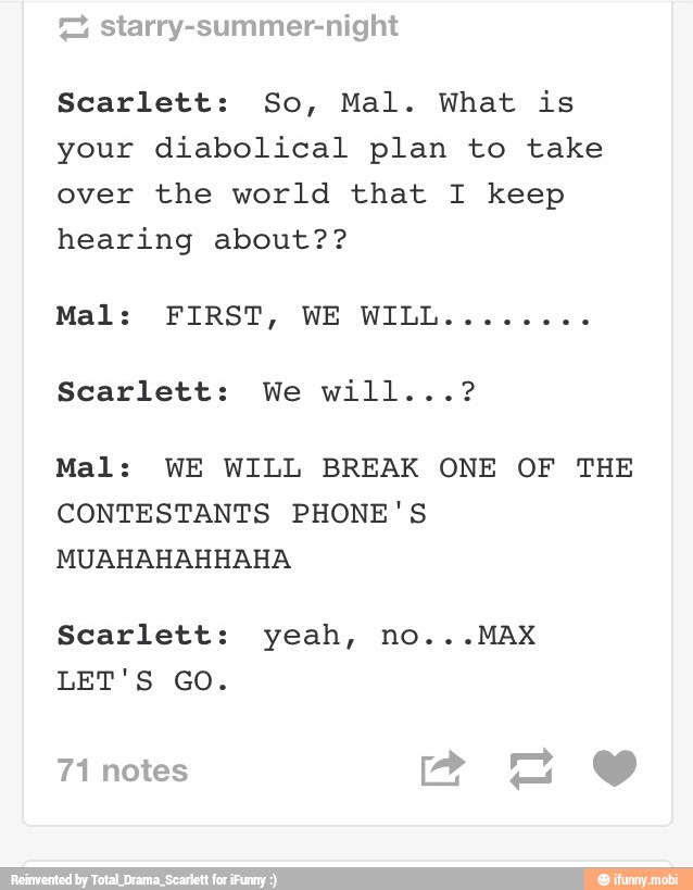 Scarlett: So, Mal. What is
your diabolical plan to take
over the world that I keep
hearing about??
Mal: WE WILL BREAK ONE OF THE
CONTESTANTS PHONE'S
MUAHAHAHHAHA
Scarlett: yeah, no...MAX