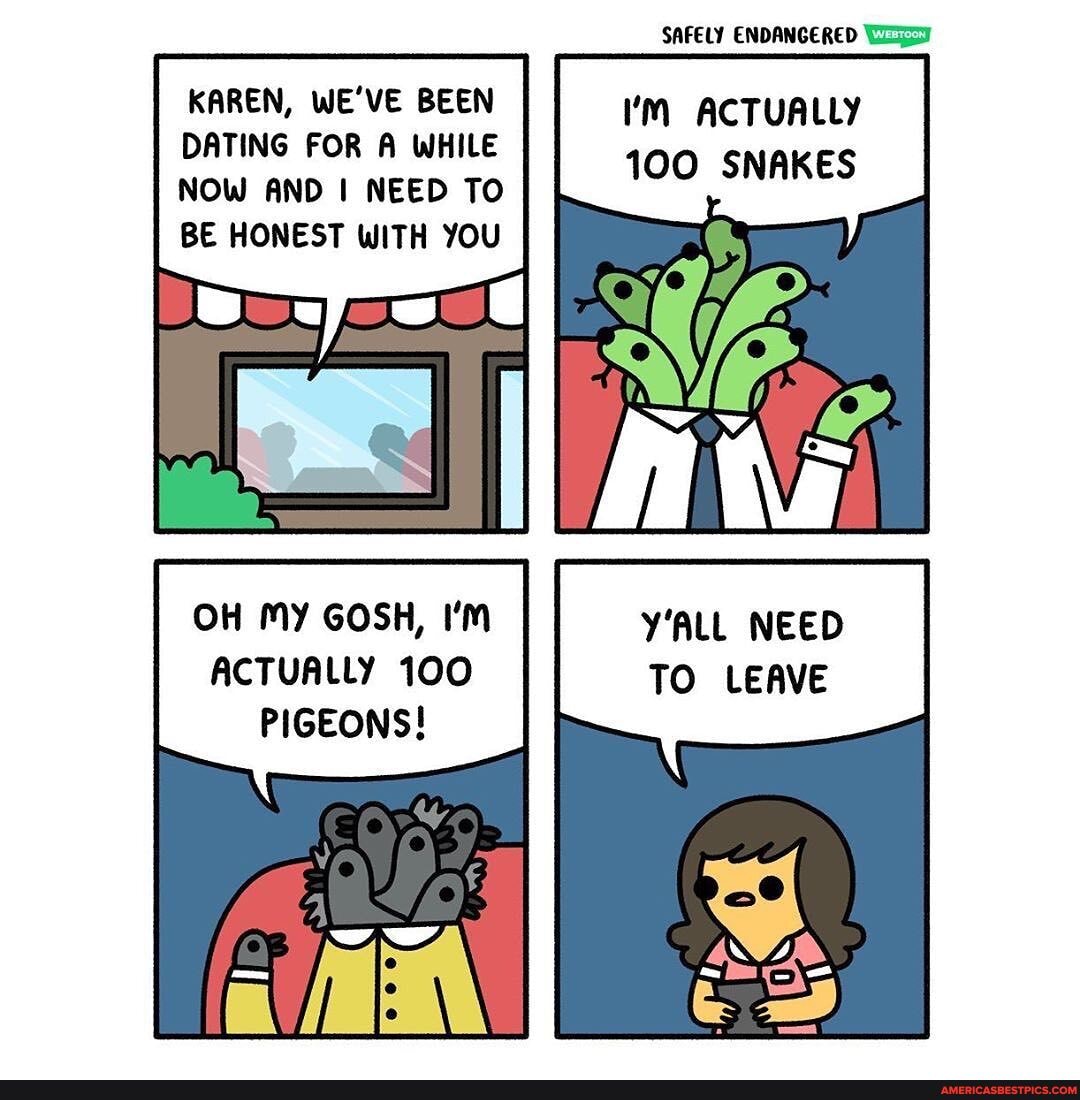 SAFELY ENDANGERED KAREN, WE'VE BEEN ACTUALLY DATING FOR A WHILE NOW AND I NEED TO TOO SNAKES BE HONEST WITH YOU
OH MY GOSH, I'm Y'ALL NEED ACTUALLY 100 TO LEAVE PIGEONS!