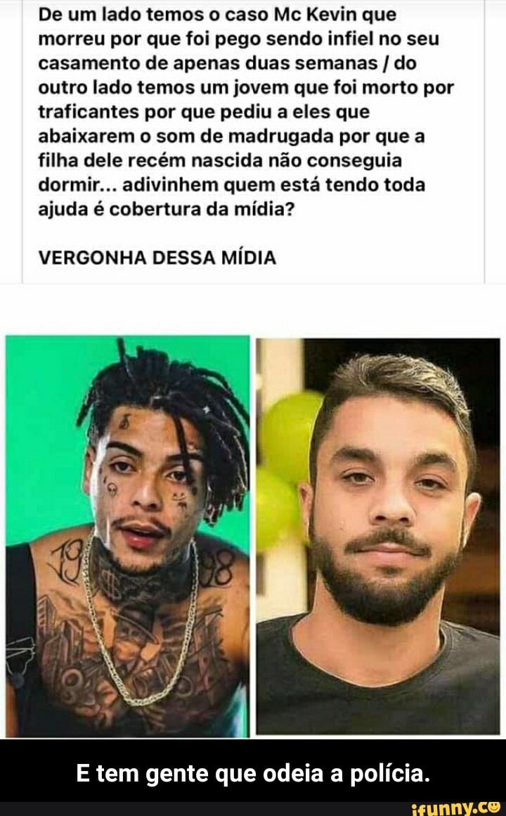 De um lado temos o caso Mc Kevin que morreu por que foi pego sendo infiel no seu casamento de apenas duas semanas / do outro lado temos um jovem que foi morto por traficantes por que pediu a eles que abaixarem o som de madrugada por que a filha dele recém nascida não conseguia dormir... adivinhem quem está tendo toda ajuda é cobertura da mídia?
VERGONHA DESSA MÍDIA
E tem gente que odeia a polícia. - E tem gente que odeia a polícia.