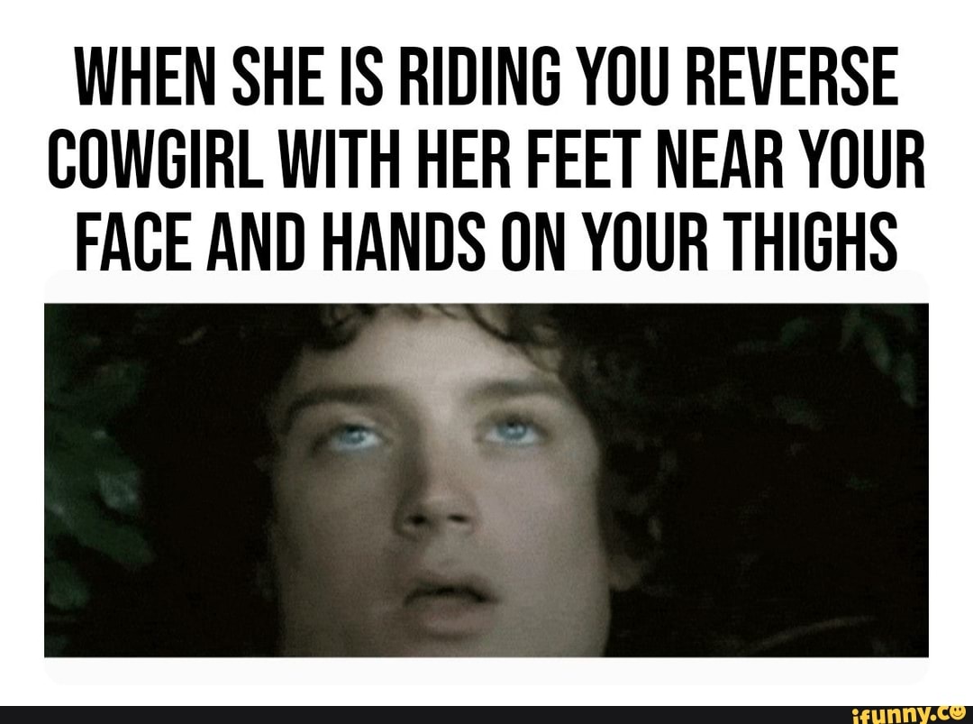 WHEN SHE IS RIDING YOU REVERSE COWGIRL WITH HER FEET NEAR YOUR FACE AND  HANDS ON YOUR THIGHS - iFunny