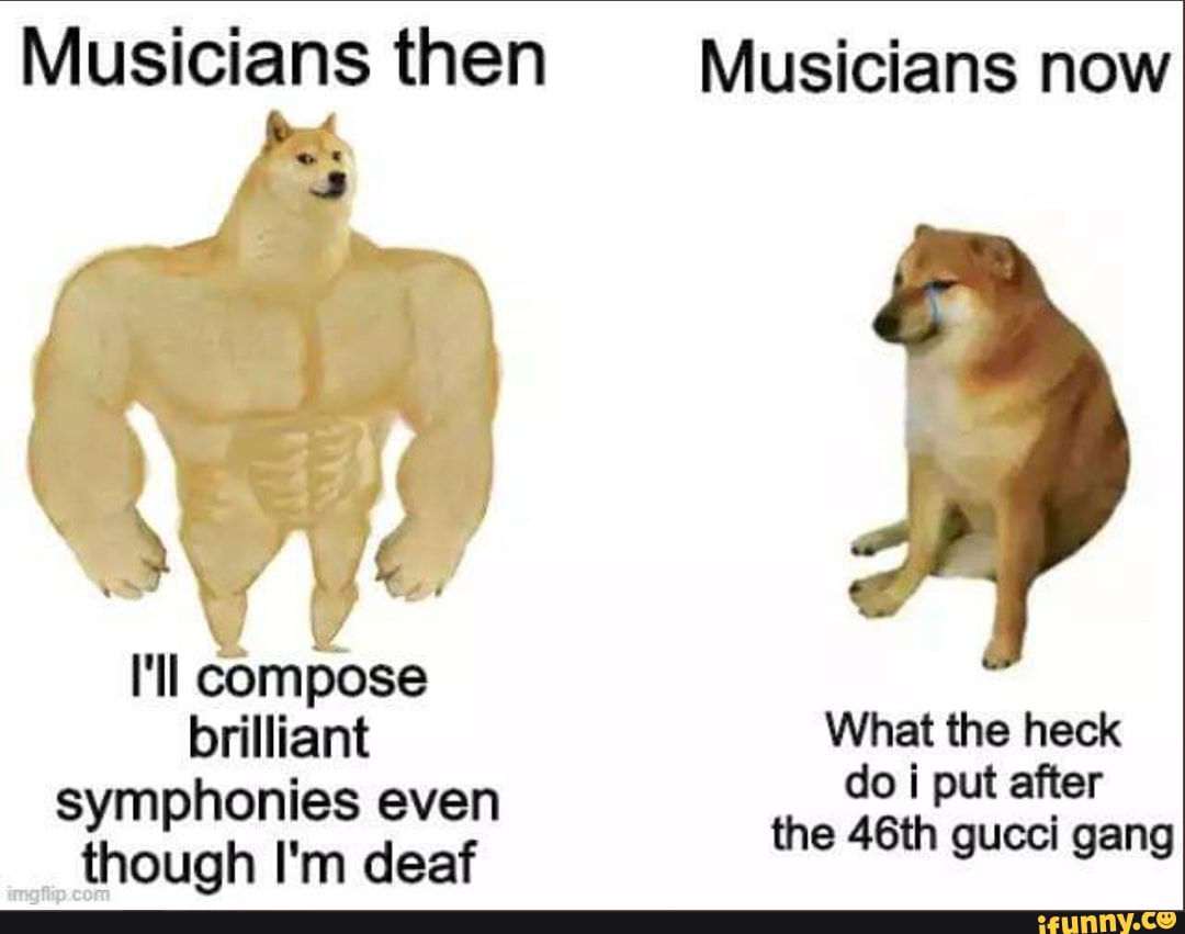 Musicians then Musicians now
I'll compose brilliant olp er symphonies even the 46th gucci gang
though I'm deaf