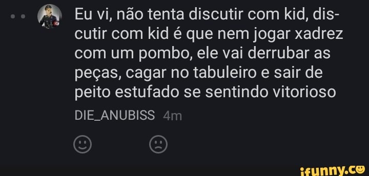 A Eu vi, não tenta discutir com kid, dis-
cutir com kid é que nem jogar xadrez
com um pombo, ele vai derrubar as
peças, cagar no tabuleiro e sair de
peito estufado se sentindo vitorioso
DIE ANUBISS