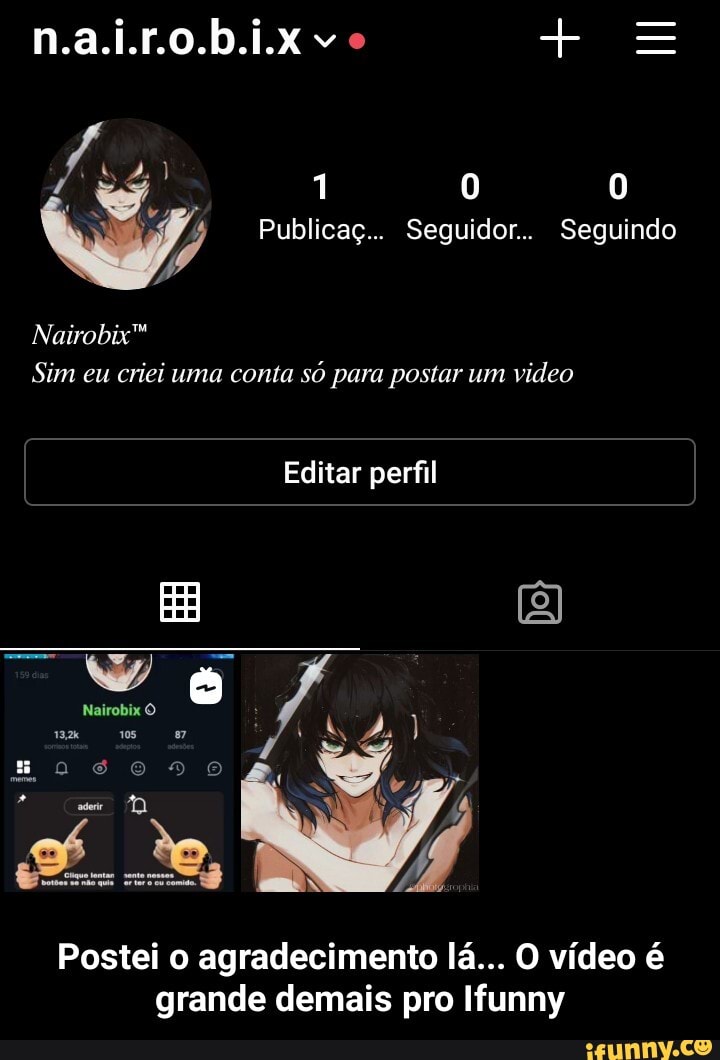 RE + =
Nairobix"
Publicaç... Seguidor.. Seguindo
Sim eu criei uma conta só para postar um video
Editar perfil
Nairobix
Postei o agradecimento lá... O vídeo é grande demais pro Ifunny - Postei o agradecimento lá... O vídeo é grande demais pro Ifunny
