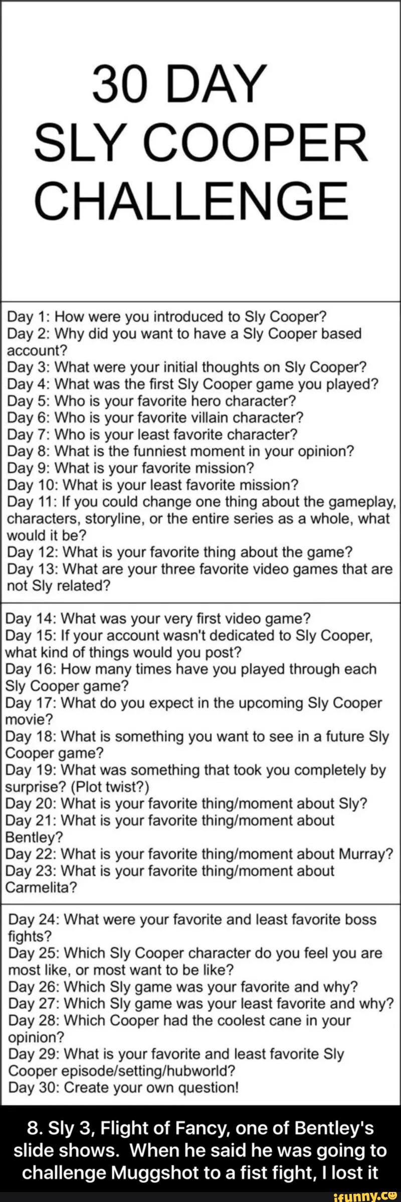 30 DAY
SLY COOPER
CHALLENGE
Day 1: How were you introduced to Sly Cooper?
Day 2: Why did you want to have a Sly Cooper based
account?
Day 3: What were your initial thoughts on Sly Cooper?
Day 4: What was the first Sly Cooper game you played?
Day 5: Who is your favorite hero character?
Day 6: Who is your favorite villain character?
Day 7: Who is your least favorite character?
Day 8: What is the funniest moment in your opinion?
Day 9: What is your favorite mission?
Day 10: What is your least favorite mission?
Day 11: If you could change one thing about the gameplay.
characters, storyline, or the entire series as a whole, what
would it be?
Day 12: What is your favorite thing about the game?
Day 13: What are your three favorite video games that are
not Sly related?
Day 14: What was your very first video game?
Day 15: If your account wasn't dedicated to Sly Cooper,
what kind of things would you post?
Day 16: How many times have you played through each
Sly Cooper game?
Day 17: What do you expect in the upcoming Sly Cooper
movie?
Day 18: What is something you want to see in a future Sly
Cooper game?
Day 19: What was something that took you completely by
surprise? (Plot twist?)
Day 20: What is your favorite thing/moment about Sly? - 8. Sly 3, Flight of Fancy, one of Bentley's slide shows. When he said he was going to challenge Muggshot to a fist fight, I lost it