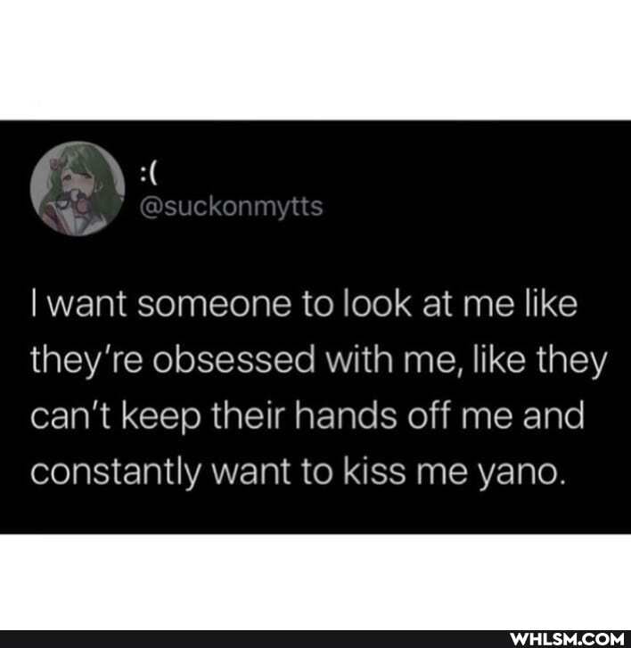 want someone to look at me like
they're obsessed with me, like they can't keep their hands off me and constantly want to kiss me yano